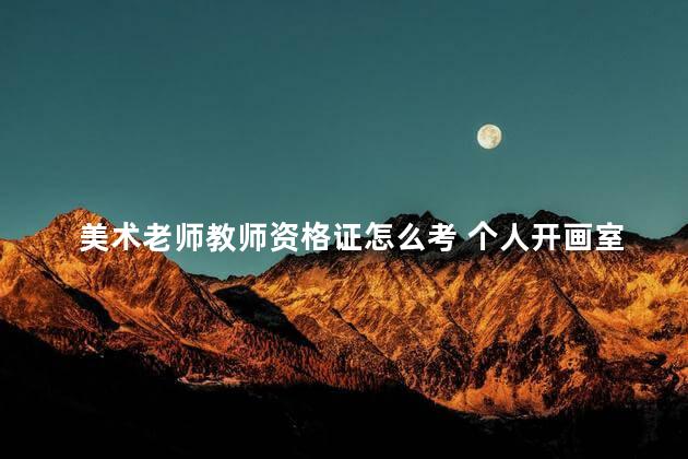 美术老师教师资格证怎么考 个人开画室需要教师资格证吗